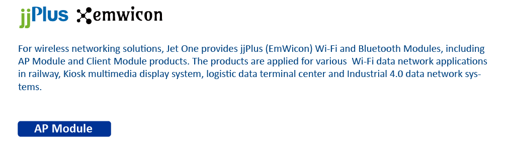 For wireless networking solutions, Jet One provides jjPlus (EmWicon) Wi-Fi and Bluetooth Modules, including AP Module and Client Module products. The products are applied for various Wi-Fi data network applications in railway, Kiosk multimedia display system, logistic data terminal center and Industrial 4.0 data network systems.